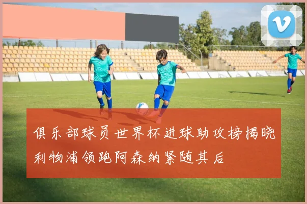 俱乐部球员世界杯进球助攻榜揭晓利物浦领跑阿森纳紧随其后