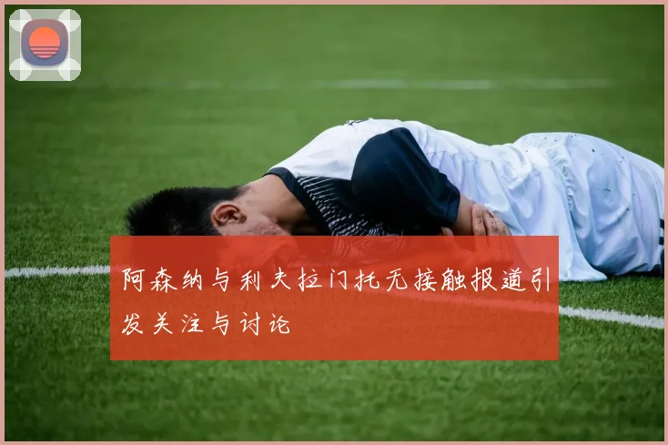 阿森纳与利夫拉门托无接触报道引发关注与讨论