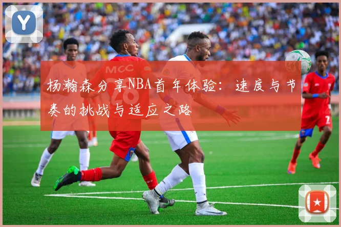 杨瀚森分享NBA首年体验：速度与节奏的挑战与适应之路