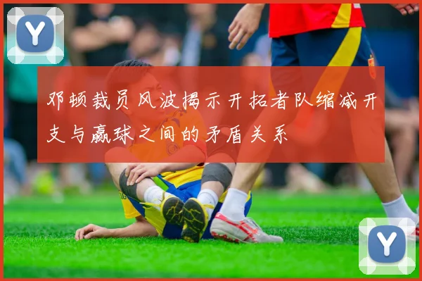 邓顿裁员风波揭示开拓者队缩减开支与赢球之间的矛盾关系