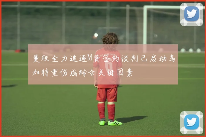 曼联全力追逐M费签约谈判已启动乌加特重伤成转会关键因素