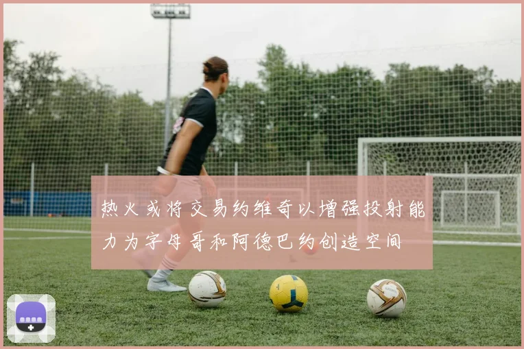 热火或将交易约维奇以增强投射能力为字母哥和阿德巴约创造空间