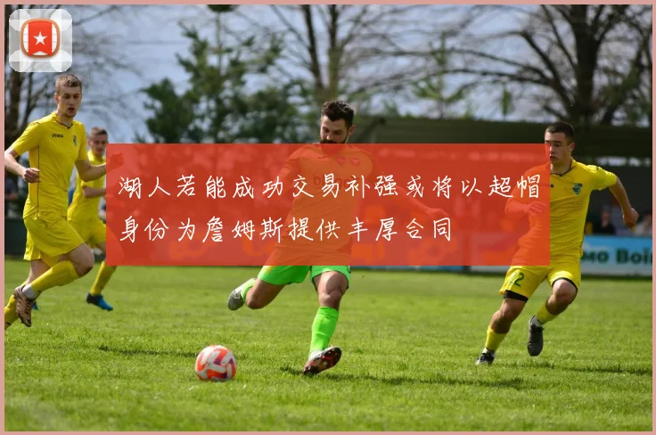 湖人若能成功交易补强或将以超帽身份为詹姆斯提供丰厚合同