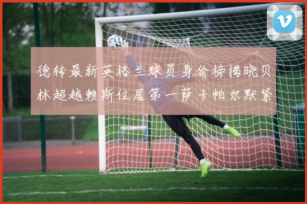 德转最新英格兰球员身价榜揭晓贝林超越赖斯位居第一萨卡帕尔默紧随其后