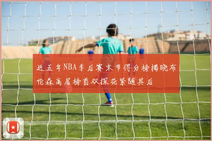 近五年NBA季后赛末节得分榜揭晓布伦森高居榜首双探花紧随其后