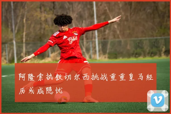 阿隆索执教切尔西挑战重重皇马经历或成隐忧
