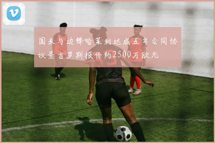 国米与边锋哈莱利达成五年合同协议圣吉罗斯报价约2500万欧元
