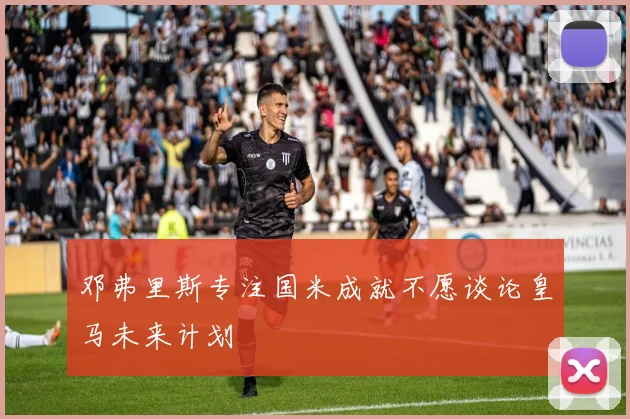 邓弗里斯专注国米成就不愿谈论皇马未来计划
