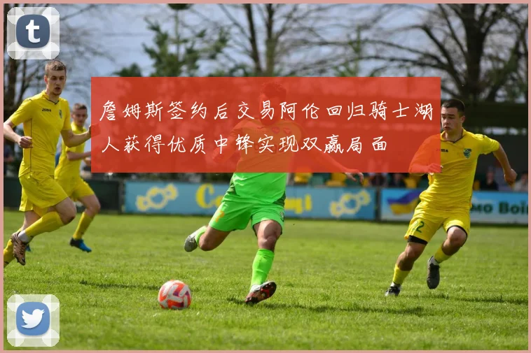 詹姆斯签约后交易阿伦回归骑士湖人获得优质中锋实现双赢局面