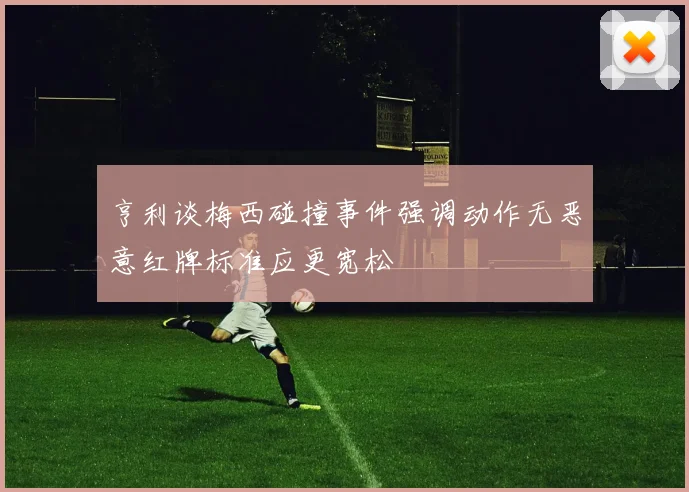 亨利谈梅西碰撞事件强调动作无恶意红牌标准应更宽松