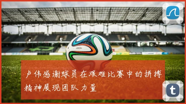 卢伟感谢球员在艰难比赛中的拼搏精神展现团队力量