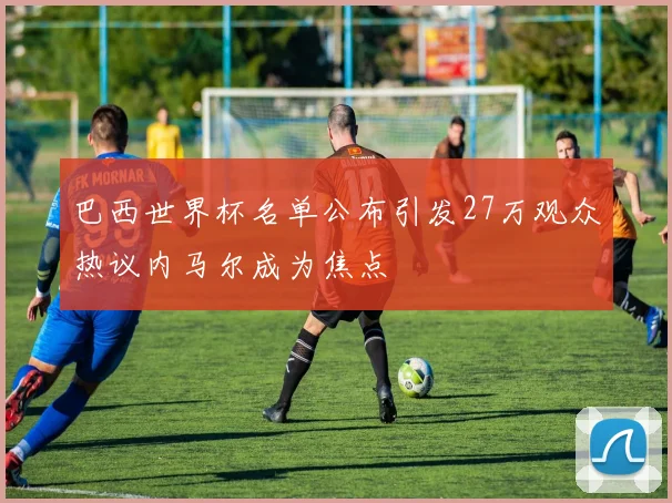 巴西世界杯名单公布引发27万观众热议内马尔成为焦点