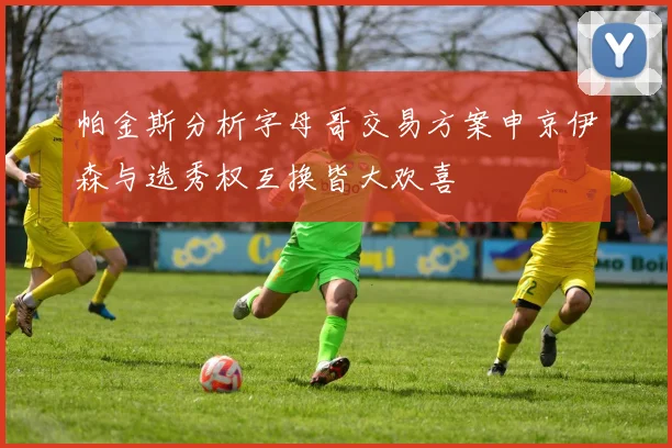 帕金斯分析字母哥交易方案申京伊森与选秀权互换皆大欢喜
