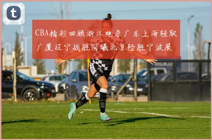 CBA精彩回顾浙江绝杀广东上海轻取广厦辽宁战胜同曦北京险胜宁波展现强队风采