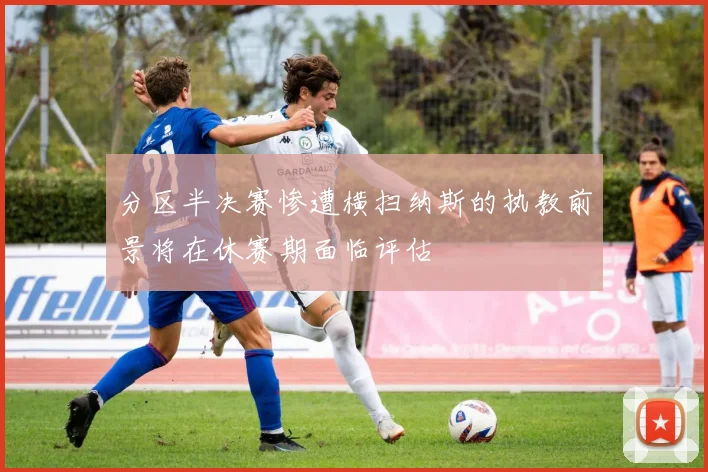 分区半决赛惨遭横扫纳斯的执教前景将在休赛期面临评估