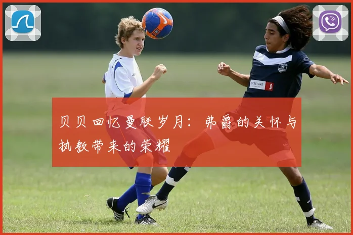 贝贝回忆曼联岁月：弗爵的关怀与执教带来的荣耀