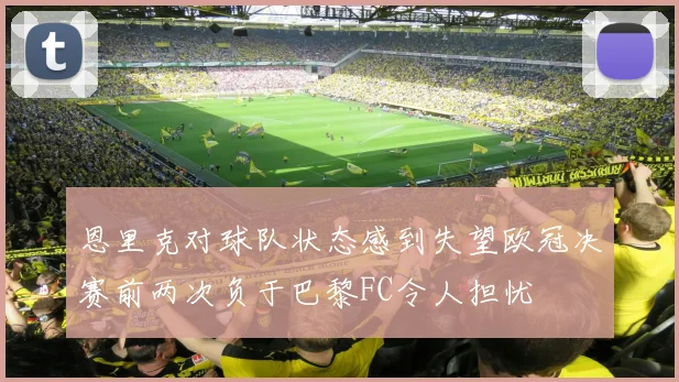 恩里克对球队状态感到失望欧冠决赛前两次负于巴黎FC令人担忧