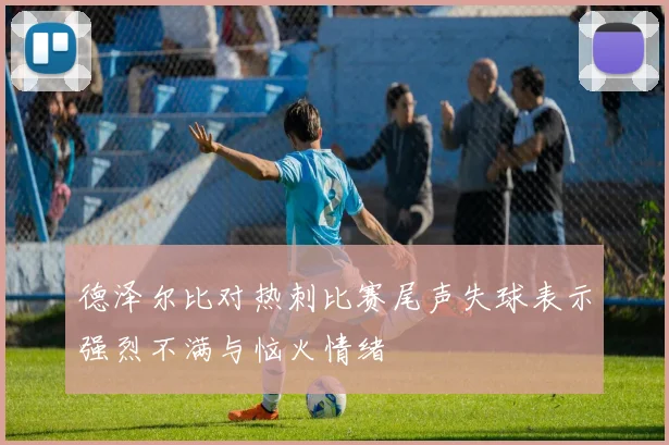 德泽尔比对热刺比赛尾声失球表示强烈不满与恼火情绪