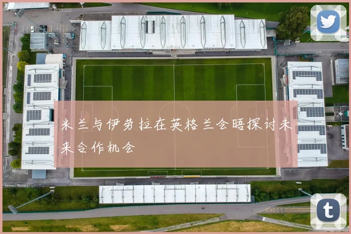 米兰与伊劳拉在英格兰会晤探讨未来合作机会