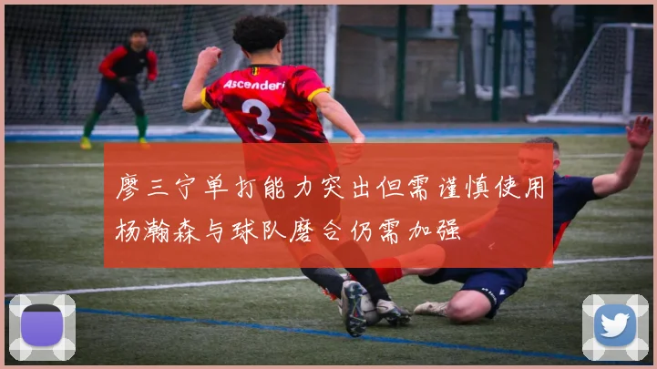 廖三宁单打能力突出但需谨慎使用杨瀚森与球队磨合仍需加强