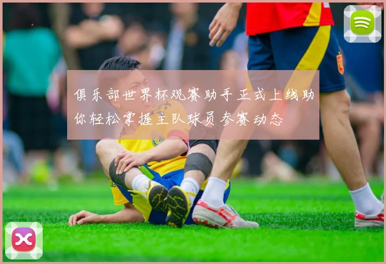 俱乐部世界杯观赛助手正式上线助你轻松掌握主队球员参赛动态