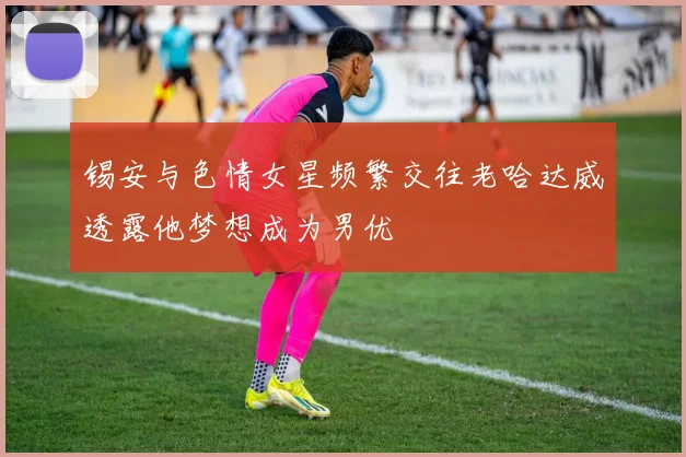 锡安与色情女星频繁交往老哈达威透露他梦想成为男优