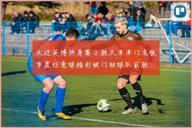 大连英博热身赛小胜天津津门虎张华晨任意球精彩破门助球队获胜