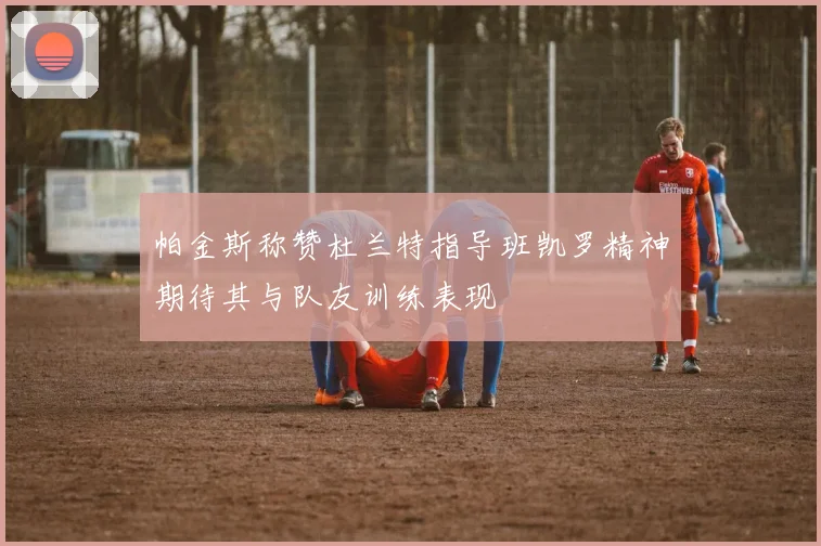 帕金斯称赞杜兰特指导班凯罗精神期待其与队友训练表现