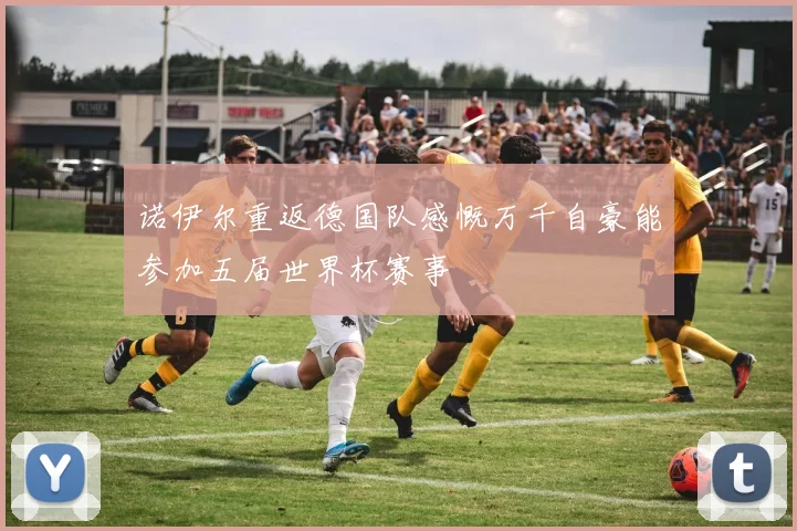 诺伊尔重返德国队感慨万千自豪能参加五届世界杯赛事