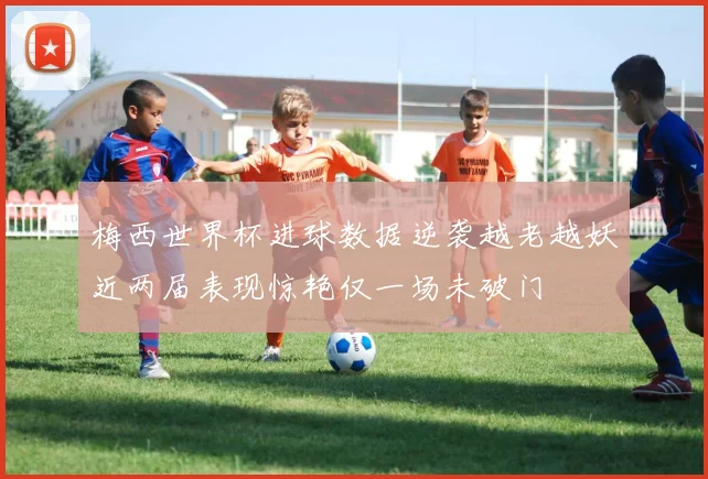 梅西世界杯进球数据逆袭越老越妖近两届表现惊艳仅一场未破门