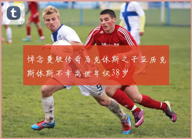 悼念曼联传奇马克休斯之子亚历克斯休斯不幸离世年仅38岁