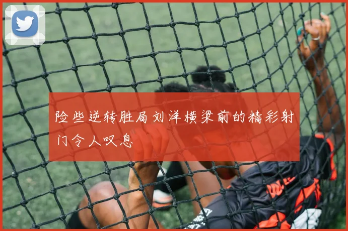 险些逆转胜局刘洋横梁前的精彩射门令人叹息
