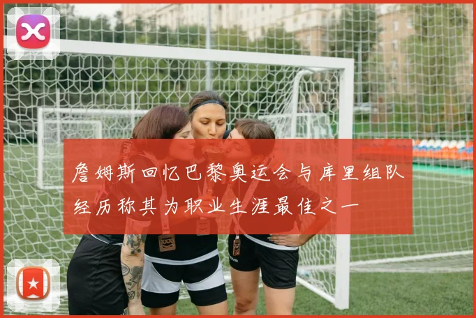 詹姆斯回忆巴黎奥运会与库里组队经历称其为职业生涯最佳之一