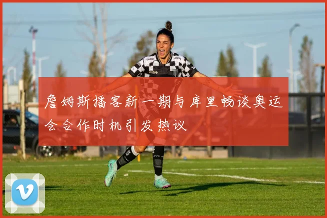 詹姆斯播客新一期与库里畅谈奥运会合作时机引发热议